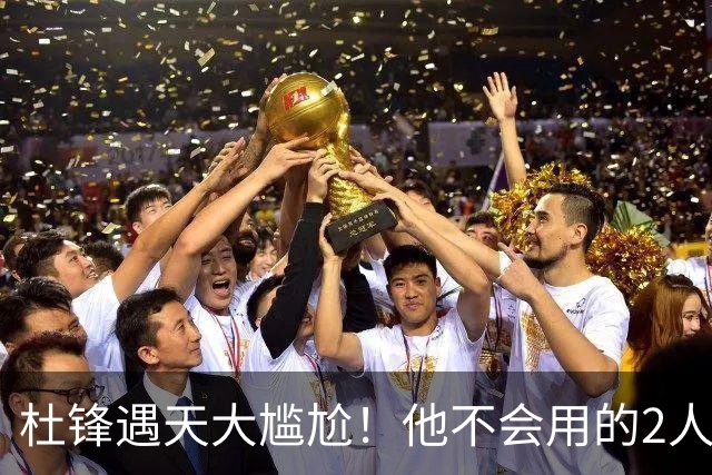 杜锋遇天大尴尬！他不会用的2人居然入选男篮12人名单，遭人嘲笑