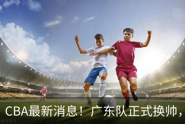 CBA最新消息！广东队正式换帅，杜锋确认离队，外教团队接任！